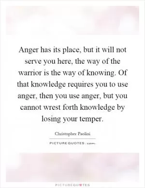 Anger has its place, but it will not serve you here, the way of the warrior is the way of knowing. Of that knowledge requires you to use anger, then you use anger, but you cannot wrest forth knowledge by losing your temper Picture Quote #1