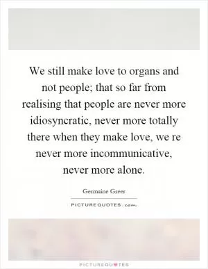 We still make love to organs and not people; that so far from realising that people are never more idiosyncratic, never more totally there when they make love, we re never more incommunicative, never more alone Picture Quote #1