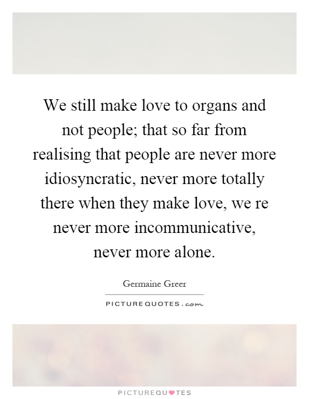 We still make love to organs and not people; that so far from realising that people are never more idiosyncratic, never more totally there when they make love, we re never more incommunicative, never more alone Picture Quote #1