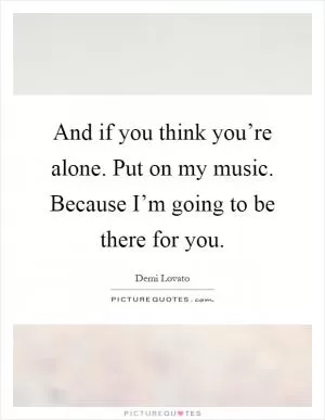 And if you think you’re alone. Put on my music. Because I’m going to be there for you Picture Quote #1