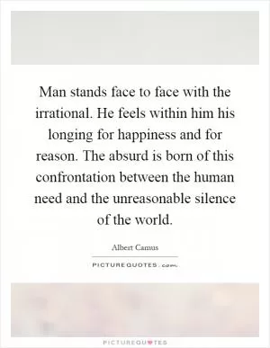 Man stands face to face with the irrational. He feels within him his longing for happiness and for reason. The absurd is born of this confrontation between the human need and the unreasonable silence of the world Picture Quote #1
