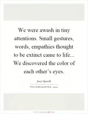 We were awash in tiny attentions. Small gestures, words, empathies thought to be extinct came to life... We discovered the color of each other’s eyes Picture Quote #1