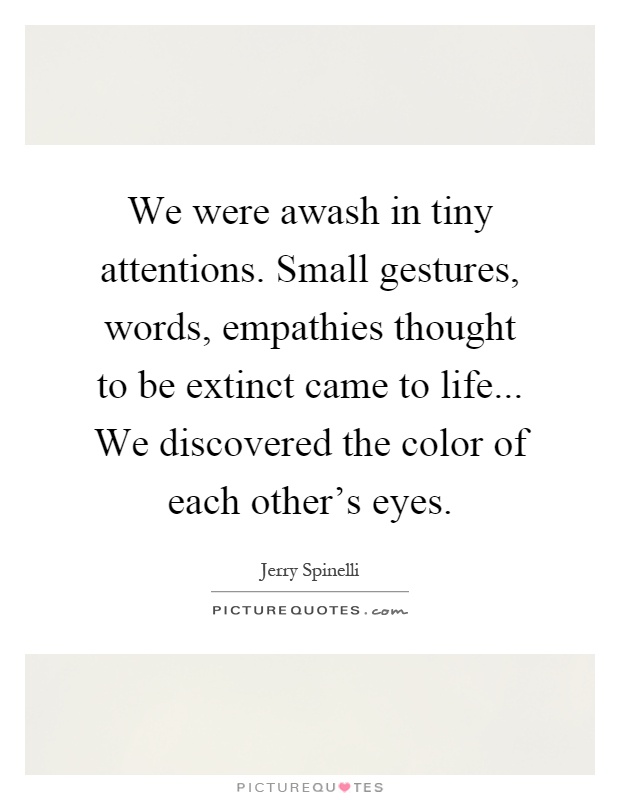 We were awash in tiny attentions. Small gestures, words, empathies thought to be extinct came to life... We discovered the color of each other's eyes Picture Quote #1