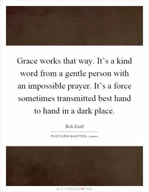 Grace works that way. It’s a kind word from a gentle person with an impossible prayer. It’s a force sometimes transmitted best hand to hand in a dark place Picture Quote #1