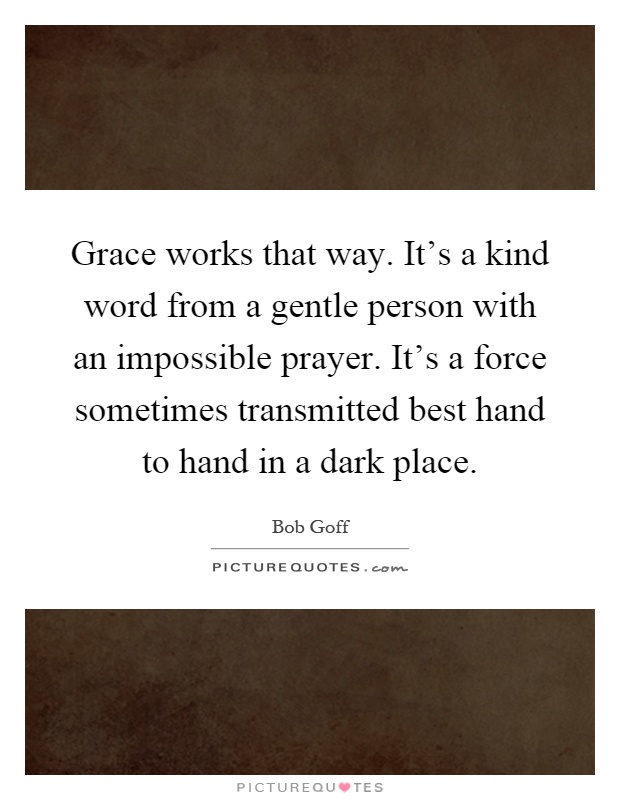 Grace works that way. It's a kind word from a gentle person with an impossible prayer. It's a force sometimes transmitted best hand to hand in a dark place Picture Quote #1