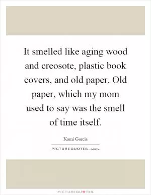 It smelled like aging wood and creosote, plastic book covers, and old paper. Old paper, which my mom used to say was the smell of time itself Picture Quote #1