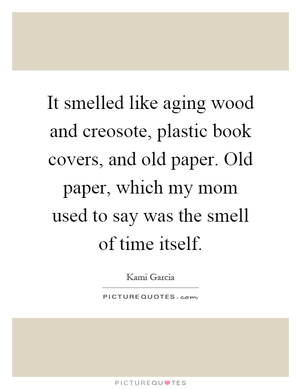It smelled like aging wood and creosote, plastic book covers, and old paper. Old paper, which my mom used to say was the smell of time itself Picture Quote #1