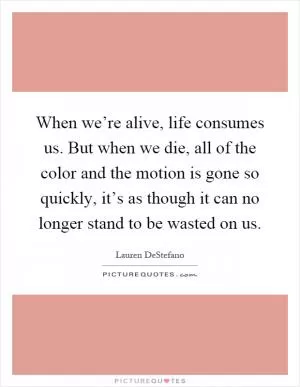 When we’re alive, life consumes us. But when we die, all of the color and the motion is gone so quickly, it’s as though it can no longer stand to be wasted on us Picture Quote #1