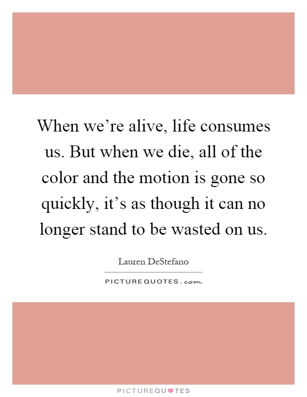 When we're alive, life consumes us. But when we die, all of the color and the motion is gone so quickly, it's as though it can no longer stand to be wasted on us Picture Quote #1