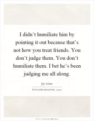 I didn’t humiliate him by pointing it out because that’s not how you treat friends. You don’t judge them. You don’t humiliate them. I bet he’s been judging me all along Picture Quote #1