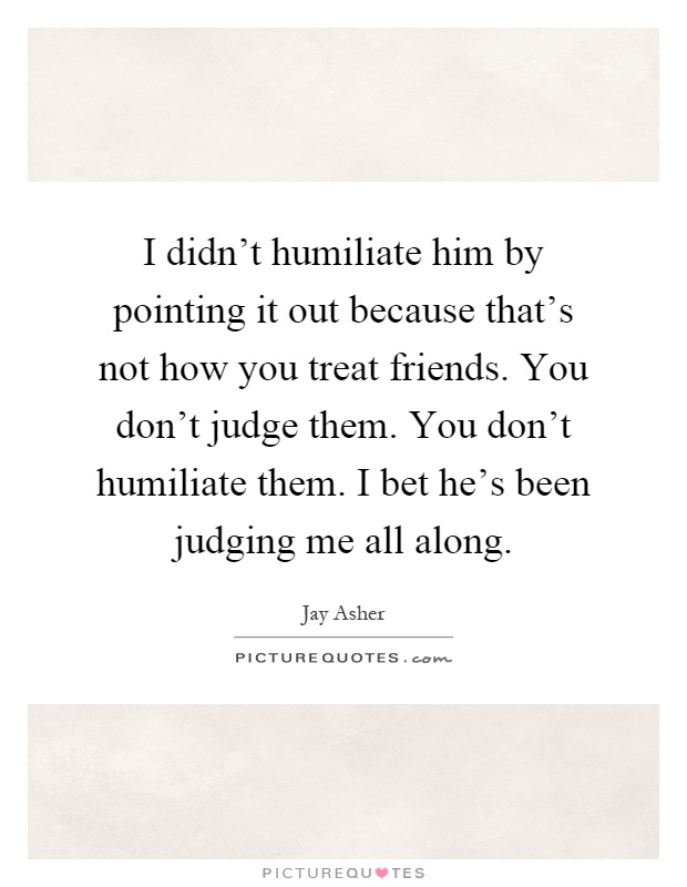 I didn't humiliate him by pointing it out because that's not how you treat friends. You don't judge them. You don't humiliate them. I bet he's been judging me all along Picture Quote #1