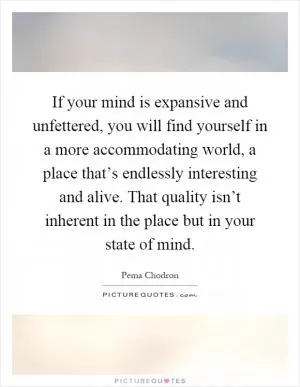 If your mind is expansive and unfettered, you will find yourself in a more accommodating world, a place that’s endlessly interesting and alive. That quality isn’t inherent in the place but in your state of mind Picture Quote #1