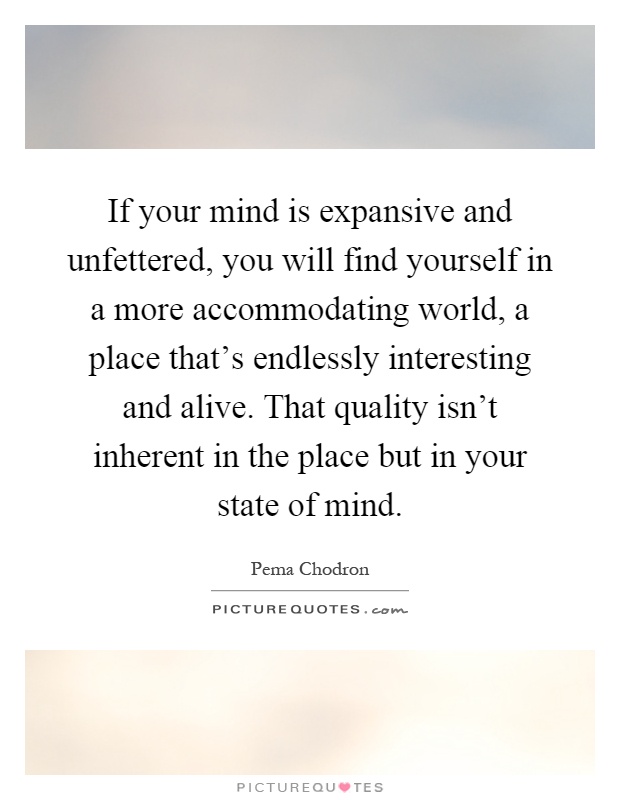 If your mind is expansive and unfettered, you will find yourself in a more accommodating world, a place that's endlessly interesting and alive. That quality isn't inherent in the place but in your state of mind Picture Quote #1