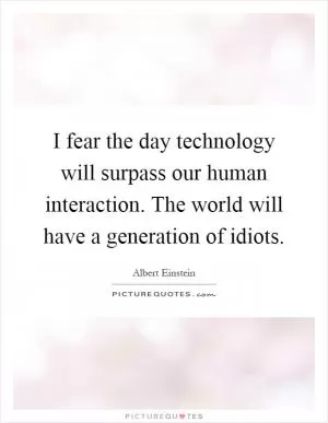 I fear the day technology will surpass our human interaction. The world will have a generation of idiots Picture Quote #1