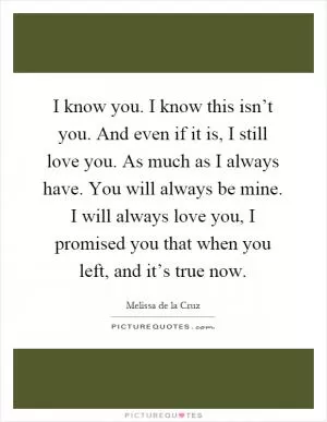 I know you. I know this isn’t you. And even if it is, I still love you. As much as I always have. You will always be mine. I will always love you, I promised you that when you left, and it’s true now Picture Quote #1