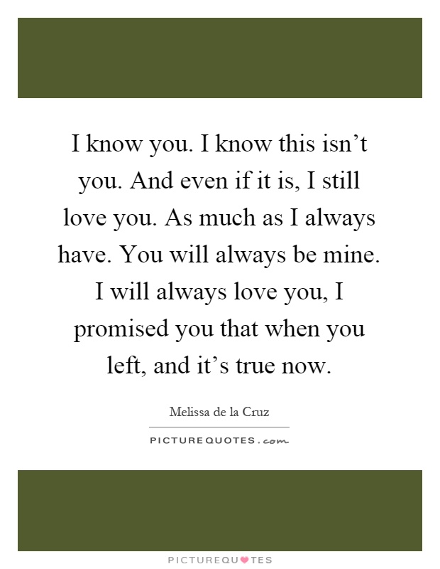 I know you. I know this isn't you. And even if it is, I still love you. As much as I always have. You will always be mine. I will always love you, I promised you that when you left, and it's true now Picture Quote #1