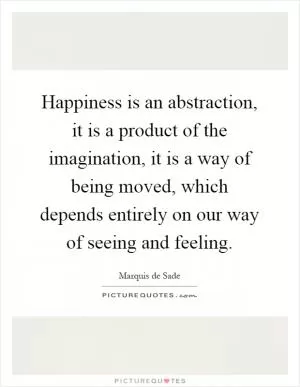 Happiness is an abstraction, it is a product of the imagination, it is a way of being moved, which depends entirely on our way of seeing and feeling Picture Quote #1