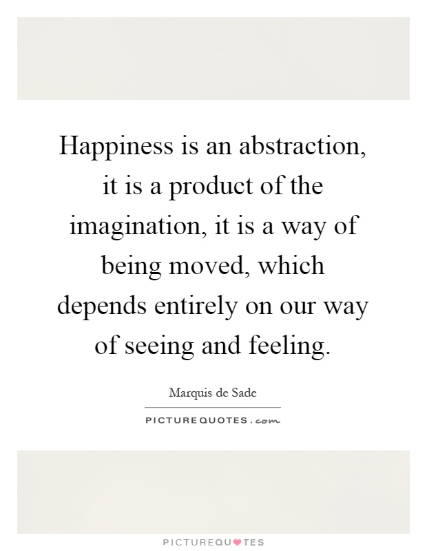 Happiness is an abstraction, it is a product of the imagination, it is a way of being moved, which depends entirely on our way of seeing and feeling Picture Quote #1