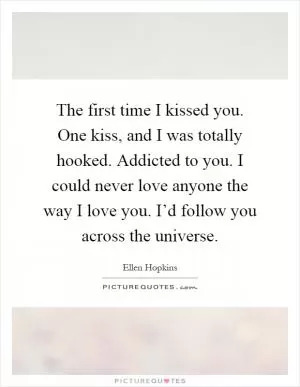 The first time I kissed you. One kiss, and I was totally hooked. Addicted to you. I could never love anyone the way I love you. I’d follow you across the universe Picture Quote #1