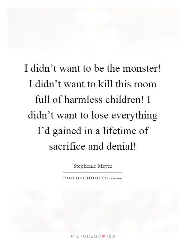 I didn't want to be the monster! I didn't want to kill this room full of harmless children! I didn't want to lose everything I'd gained in a lifetime of sacrifice and denial! Picture Quote #1