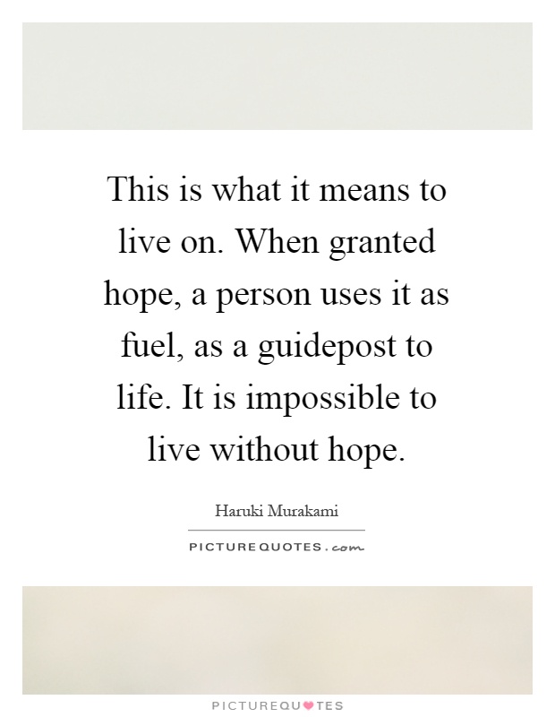This is what it means to live on. When granted hope, a person uses it as fuel, as a guidepost to life. It is impossible to live without hope Picture Quote #1