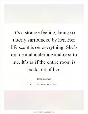 It’s a strange feeling, being so utterly surrounded by her. Her life scent is on everything. She’s on me and under me and next to me. It’s as if the entire room is made out of her Picture Quote #1