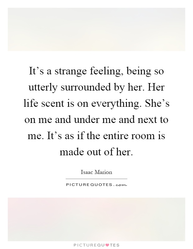 It's a strange feeling, being so utterly surrounded by her. Her life scent is on everything. She's on me and under me and next to me. It's as if the entire room is made out of her Picture Quote #1