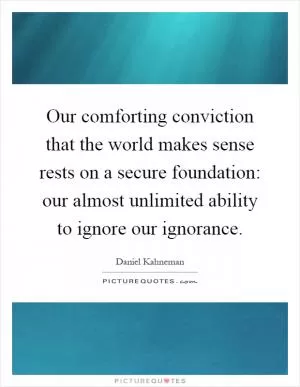 Our comforting conviction that the world makes sense rests on a secure foundation: our almost unlimited ability to ignore our ignorance Picture Quote #1