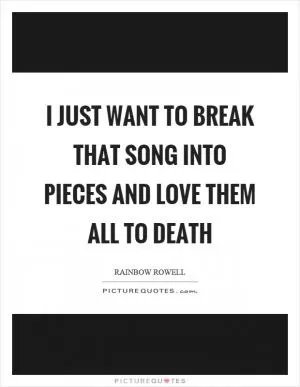 I just want to break that song into pieces and love them all to death Picture Quote #1