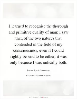 I learned to recognise the thorough and primitive duality of man; I saw that, of the two natures that contended in the field of my consciousness, even if I could rightly be said to be either, it was only because I was radically both Picture Quote #1