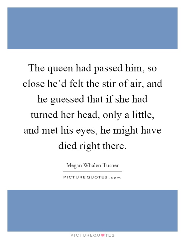 The queen had passed him, so close he'd felt the stir of air, and he guessed that if she had turned her head, only a little, and met his eyes, he might have died right there Picture Quote #1