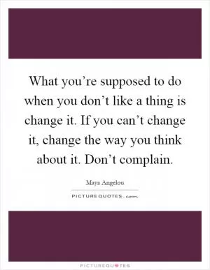 What you’re supposed to do when you don’t like a thing is change it. If you can’t change it, change the way you think about it. Don’t complain Picture Quote #1