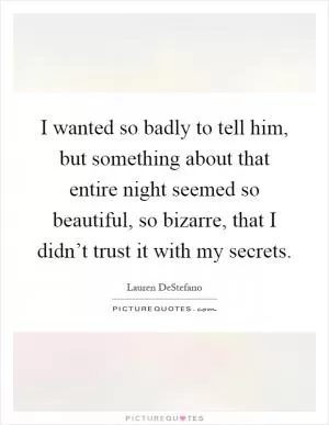 I wanted so badly to tell him, but something about that entire night seemed so beautiful, so bizarre, that I didn’t trust it with my secrets Picture Quote #1