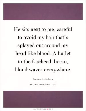 He sits next to me, careful to avoid my hair that’s splayed out around my head like blood. A bullet to the forehead, boom, blond waves everywhere Picture Quote #1