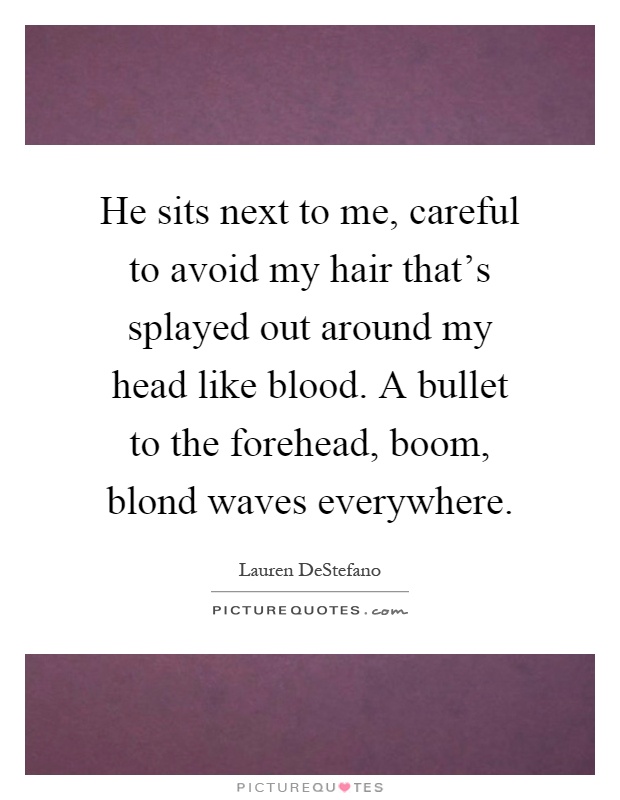 He sits next to me, careful to avoid my hair that's splayed out around my head like blood. A bullet to the forehead, boom, blond waves everywhere Picture Quote #1