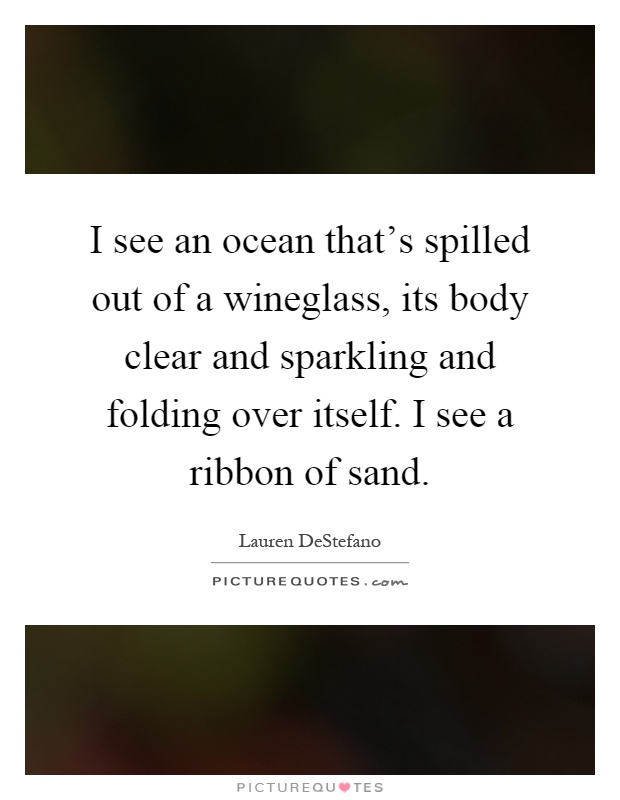I see an ocean that's spilled out of a wineglass, its body clear and sparkling and folding over itself. I see a ribbon of sand Picture Quote #1