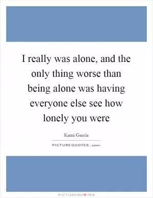 I really was alone, and the only thing worse than being alone was having everyone else see how lonely you were Picture Quote #1