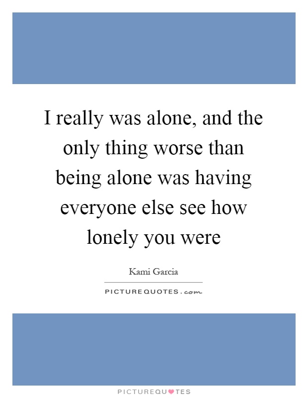 I really was alone, and the only thing worse than being alone was having everyone else see how lonely you were Picture Quote #1