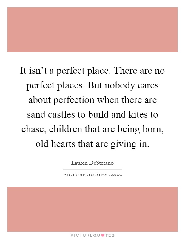 It isn't a perfect place. There are no perfect places. But nobody cares about perfection when there are sand castles to build and kites to chase, children that are being born, old hearts that are giving in Picture Quote #1