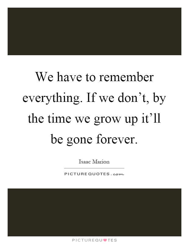 We have to remember everything. If we don't, by the time we grow up it'll be gone forever Picture Quote #1
