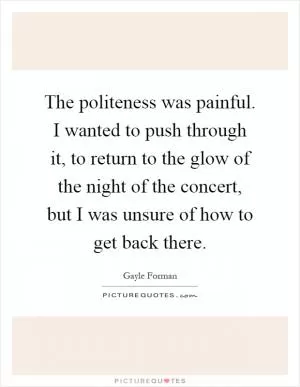 The politeness was painful. I wanted to push through it, to return to the glow of the night of the concert, but I was unsure of how to get back there Picture Quote #1