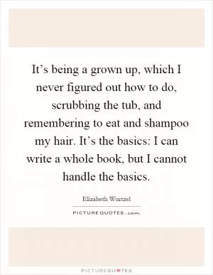 It’s being a grown up, which I never figured out how to do, scrubbing the tub, and remembering to eat and shampoo my hair. It’s the basics: I can write a whole book, but I cannot handle the basics Picture Quote #1