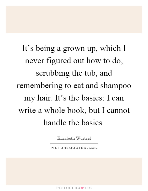 It's being a grown up, which I never figured out how to do, scrubbing the tub, and remembering to eat and shampoo my hair. It's the basics: I can write a whole book, but I cannot handle the basics Picture Quote #1