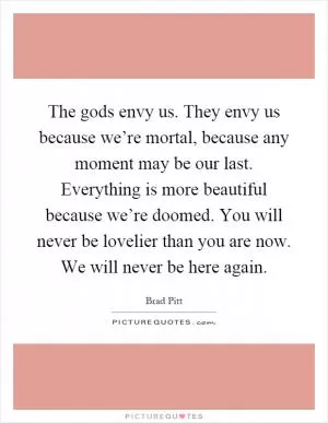 The gods envy us. They envy us because we’re mortal, because any moment may be our last. Everything is more beautiful because we’re doomed. You will never be lovelier than you are now. We will never be here again Picture Quote #1