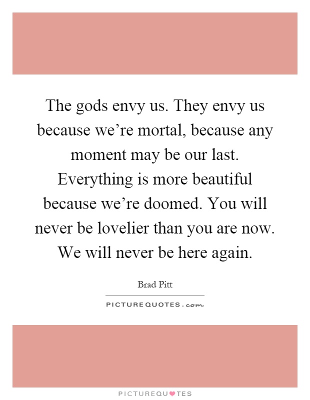 The gods envy us. They envy us because we're mortal, because any moment may be our last. Everything is more beautiful because we're doomed. You will never be lovelier than you are now. We will never be here again Picture Quote #1