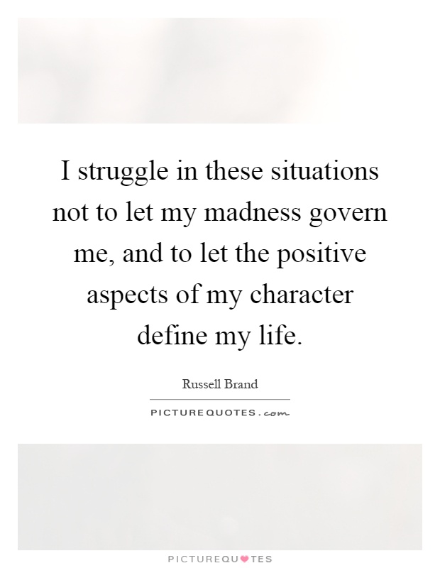 I struggle in these situations not to let my madness govern me, and to let the positive aspects of my character define my life Picture Quote #1