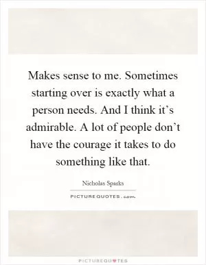 Makes sense to me. Sometimes starting over is exactly what a person needs. And I think it’s admirable. A lot of people don’t have the courage it takes to do something like that Picture Quote #1