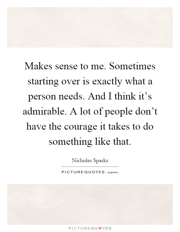 Makes sense to me. Sometimes starting over is exactly what a person needs. And I think it's admirable. A lot of people don't have the courage it takes to do something like that Picture Quote #1