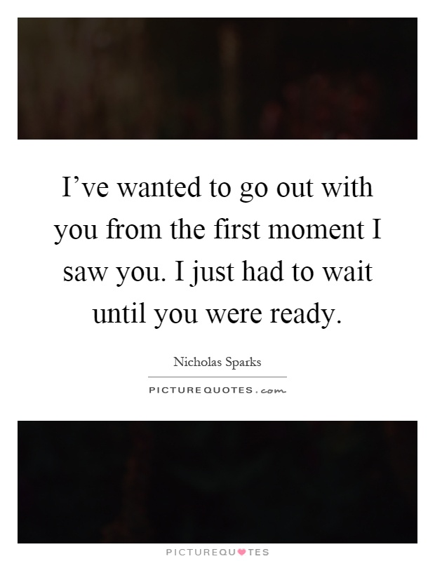I've wanted to go out with you from the first moment I saw you. I just had to wait until you were ready Picture Quote #1