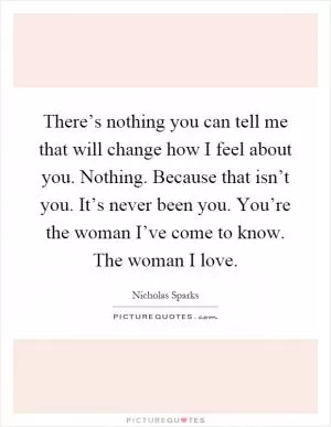 There’s nothing you can tell me that will change how I feel about you. Nothing. Because that isn’t you. It’s never been you. You’re the woman I’ve come to know. The woman I love Picture Quote #1